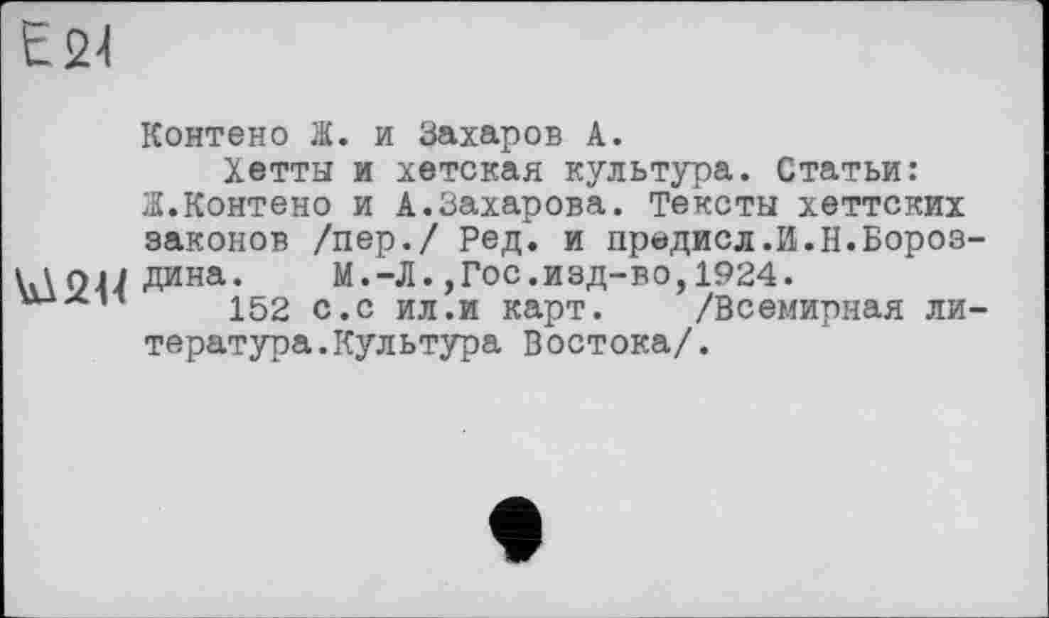 ﻿E21
Контено Ж. и Захаров А.
Хетты и хетская культура. Статьи: Ж.Контено и А.Захарова. Тексты хеттских законов /пер./ Ред. и предисл.И.Н.Бороз-\ \опдина. М.-Л.,Гос.изд-во,1924.
152 с.с ил.и карт. /Всемирная литература. Культура Востока/.